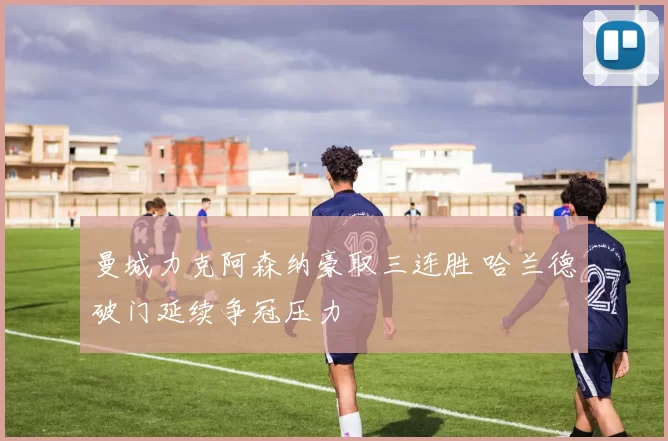 曼城力克阿森纳豪取三连胜 哈兰德破门延续争冠压力