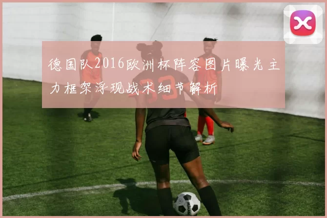 德国队2016欧洲杯阵容图片曝光主力框架浮现战术细节解析