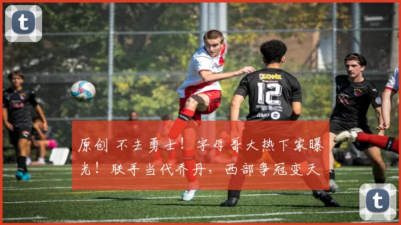 原创 不去勇士！字母哥大热下家曝光！联手当代乔丹，西部争冠变天