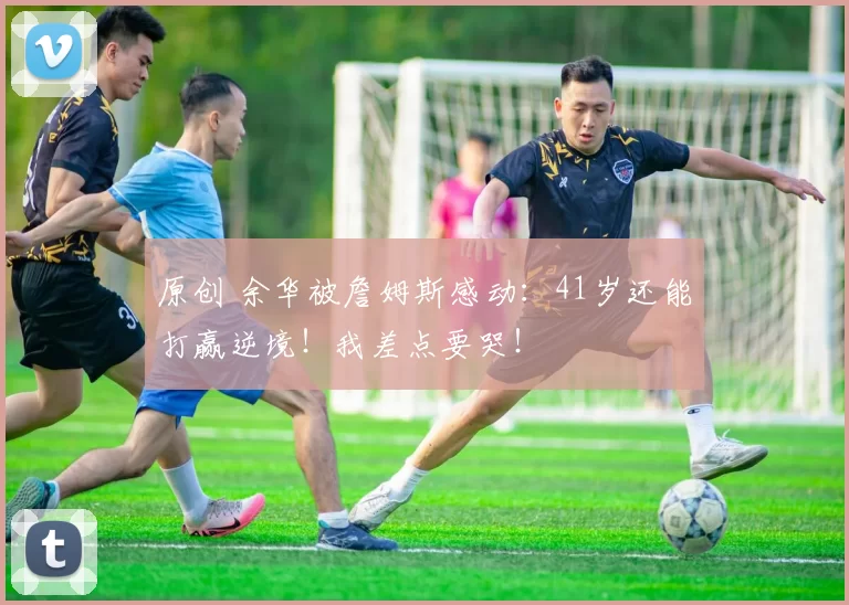 原创 余华被詹姆斯感动：41岁还能打赢逆境！我差点要哭！