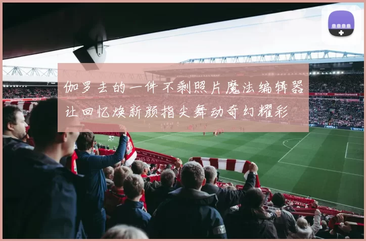 伽罗去的一件不剩照片魔法编辑器让回忆焕新颜指尖舞动奇幻耀彩