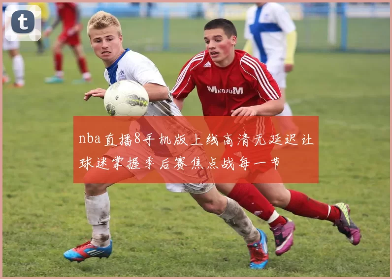 nba直播8手机版上线高清无延迟让球迷掌握季后赛焦点战每一节