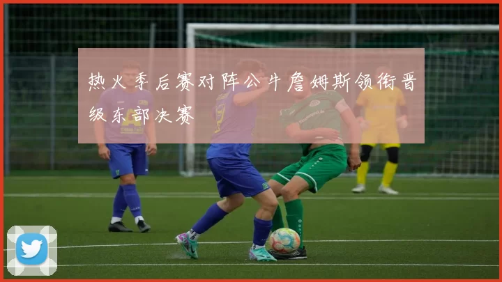 热火季后赛对阵公牛詹姆斯领衔晋级东部决赛