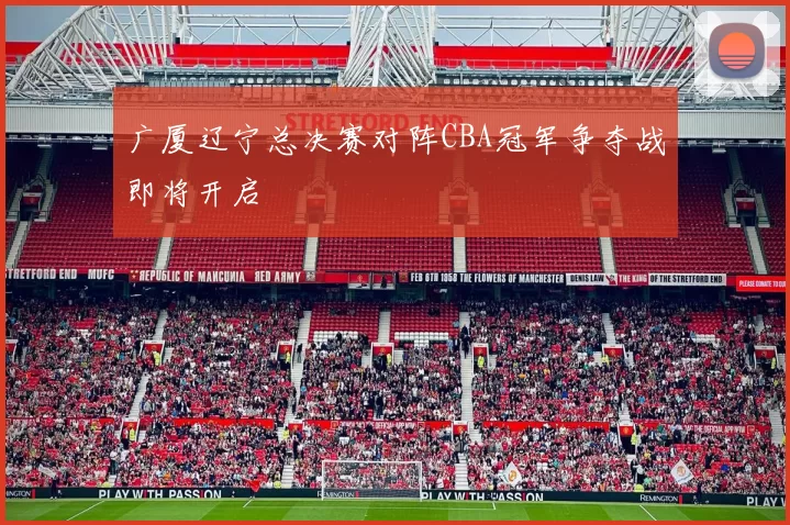 广厦辽宁总决赛对阵CBA冠军争夺战即将开启