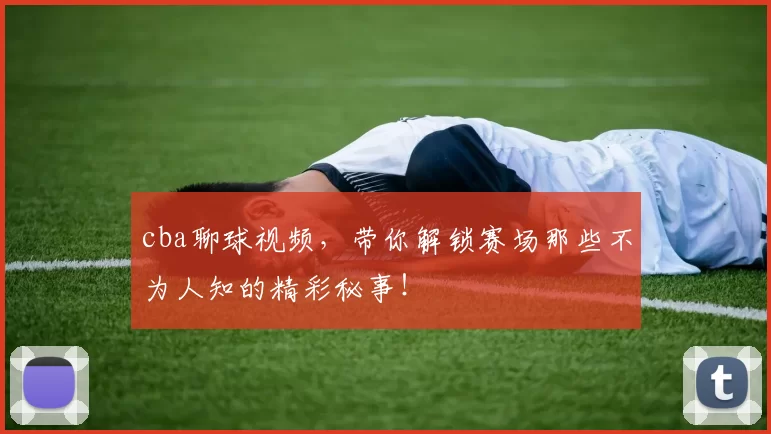 cba聊球视频，带你解锁赛场那些不为人知的精彩秘事！