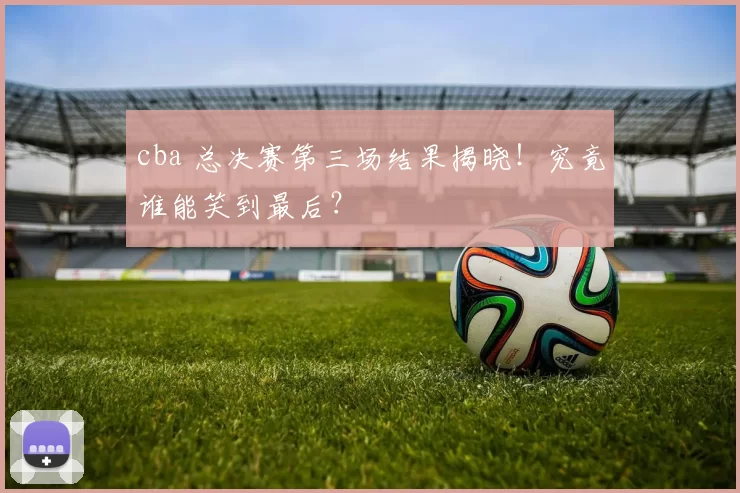 cba 总决赛第三场结果揭晓！究竟谁能笑到最后？