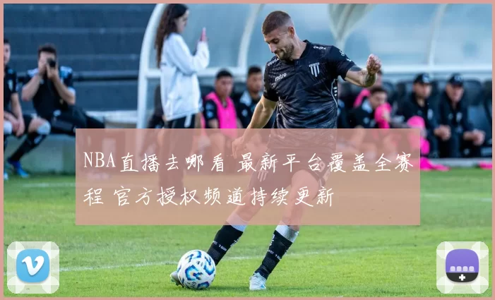 NBA直播去哪看 最新平台覆盖全赛程 官方授权频道持续更新