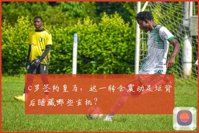 c罗签约皇马,这一转会震动足坛背后暗藏哪些玄机?