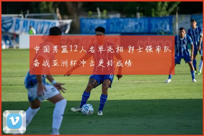 中国男篮12人名单亮相 郭士强率队备战亚洲杯冲击更好成绩