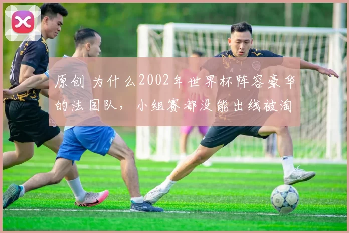 原创 为什么2002年世界杯阵容豪华的法国队，小组赛都没能出线被淘汰出局？