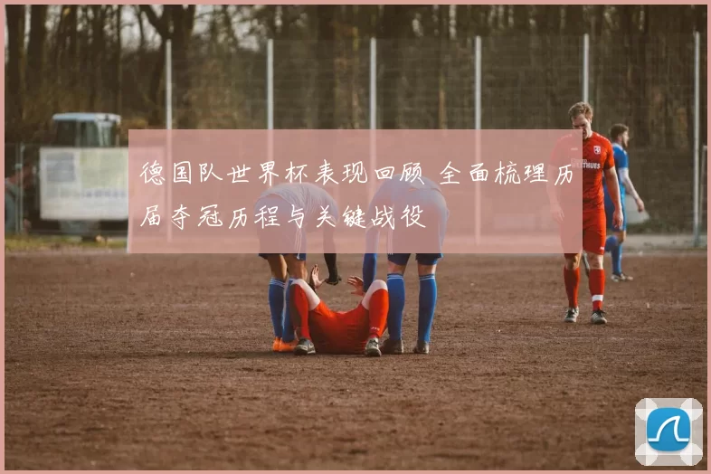 德国队世界杯表现回顾 全面梳理历届夺冠历程与关键战役